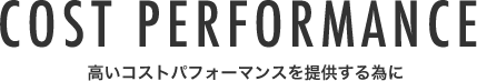 COST PERFORMANCE 高いコストパフォーマンスを提供する為に