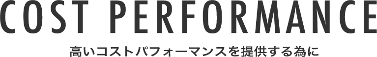 COST PERFORMANCE 高いコストパフォーマンスを提供する為に