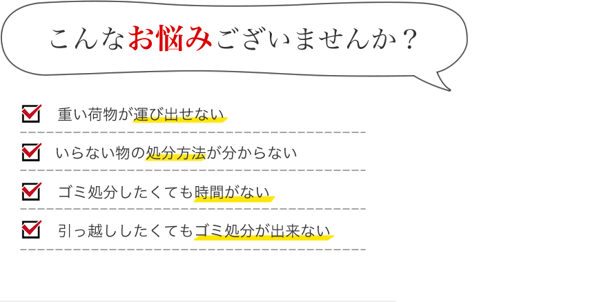 こんなお悩みございませんか？ ・重い荷物が運び出せない　・いらない物の処分方法が分からない　・ゴミ処分したくても時間がない　・引っ越ししたくてもゴミ処分が出来ない